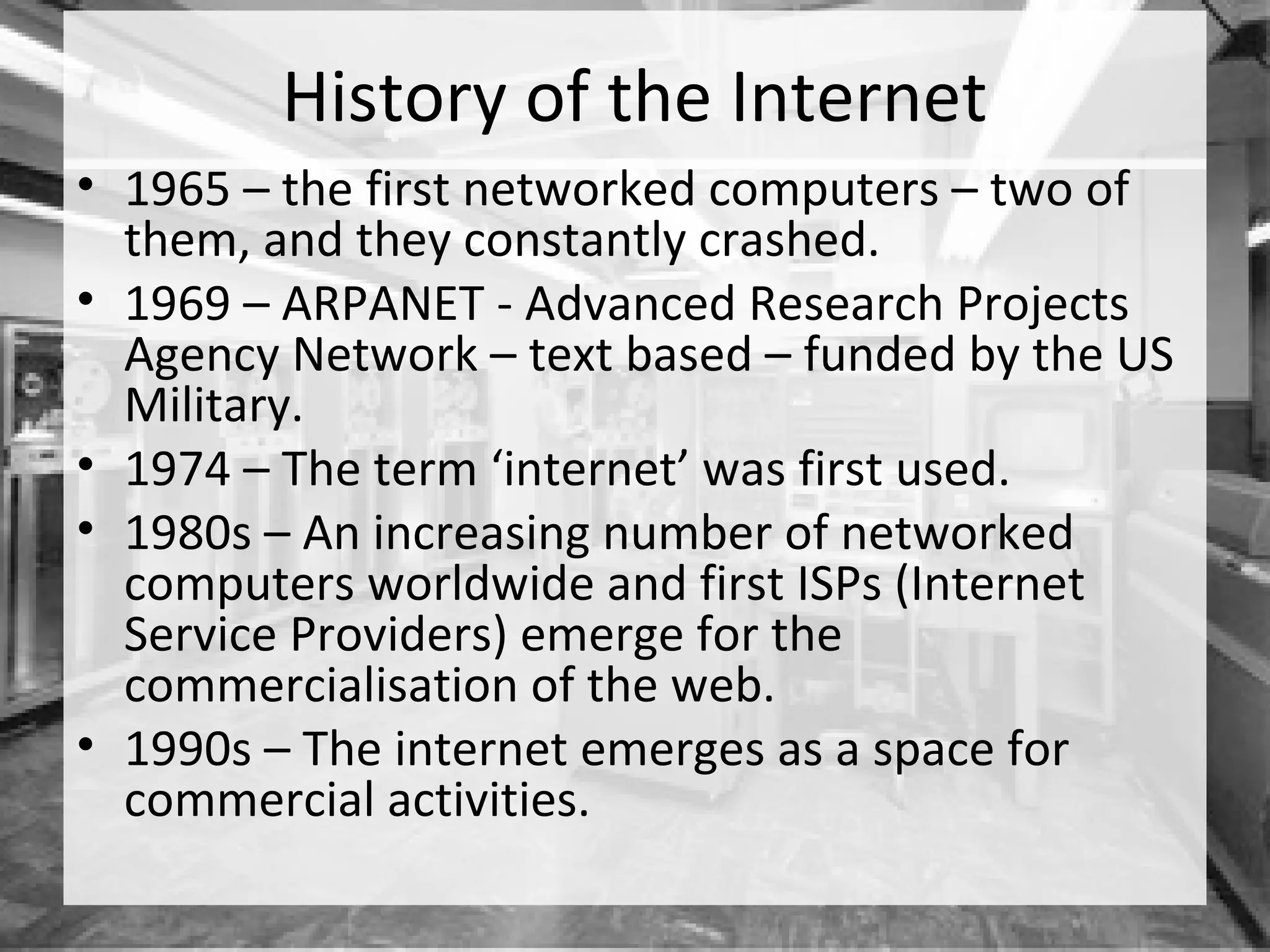 History of the Internet
• 1965 – the first networked computers – two of
  them, and they constantly crashed.
• 1969 – ARPANET - Advanced Research Projects
  Agency Network – text based – funded by the US
  Military.
• 1974 – The term ‘internet’ was first used.
• 1980s – An increasing number of networked
  computers worldwide and first ISPs (Internet
  Service Providers) emerge for the
  commercialisation of the web.
• 1990s – The internet emerges as a space for
  commercial activities.
 