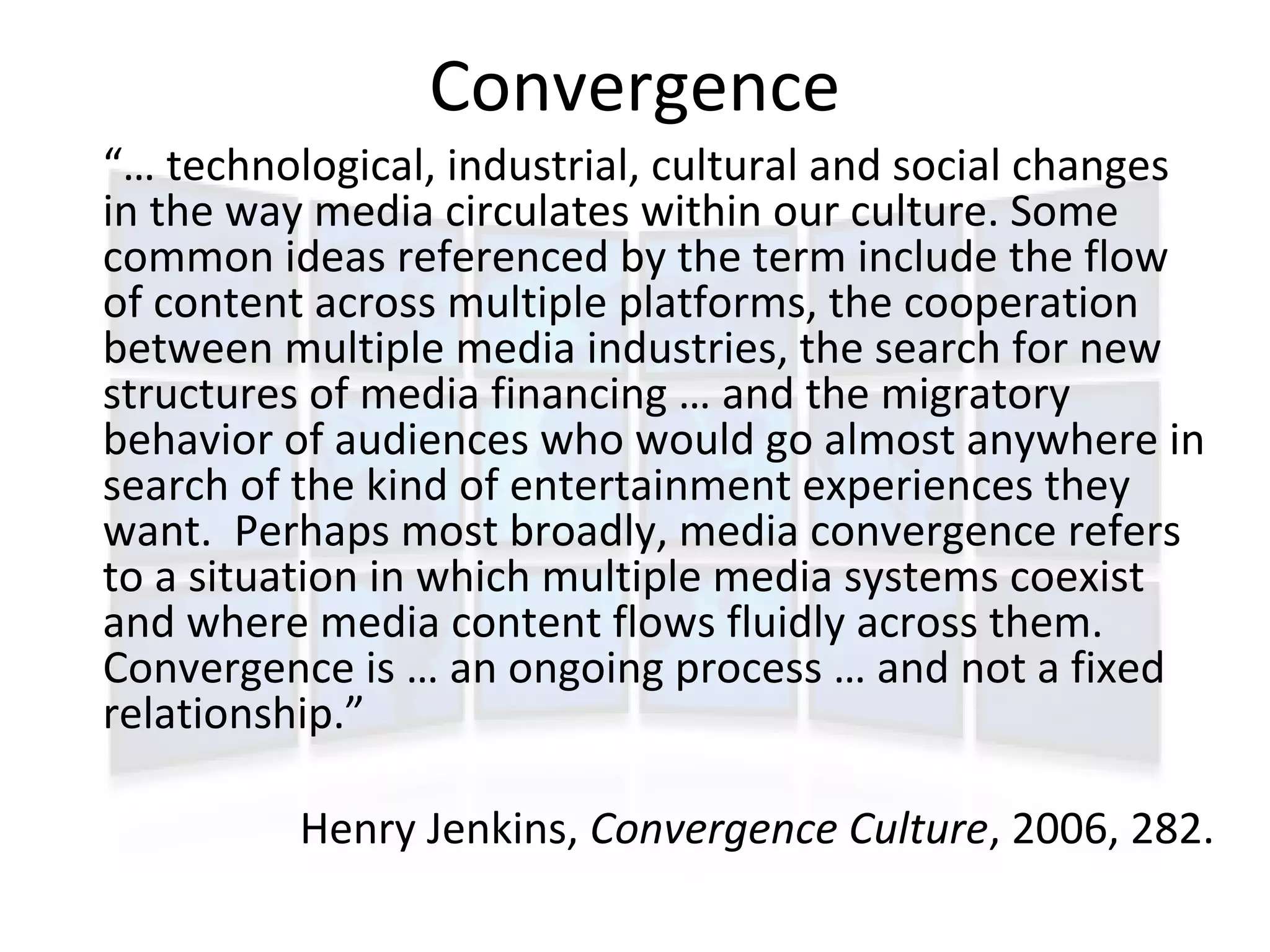 Convergence
“… technological, industrial, cultural and social changes
in the way media circulates within our culture. Some
common ideas referenced by the term include the flow
of content across multiple platforms, the cooperation
between multiple media industries, the search for new
structures of media financing … and the migratory
behavior of audiences who would go almost anywhere in
search of the kind of entertainment experiences they
want. Perhaps most broadly, media convergence refers
to a situation in which multiple media systems coexist
and where media content flows fluidly across them.
Convergence is … an ongoing process … and not a fixed
relationship.”

          Henry Jenkins, Convergence Culture, 2006, 282.
 