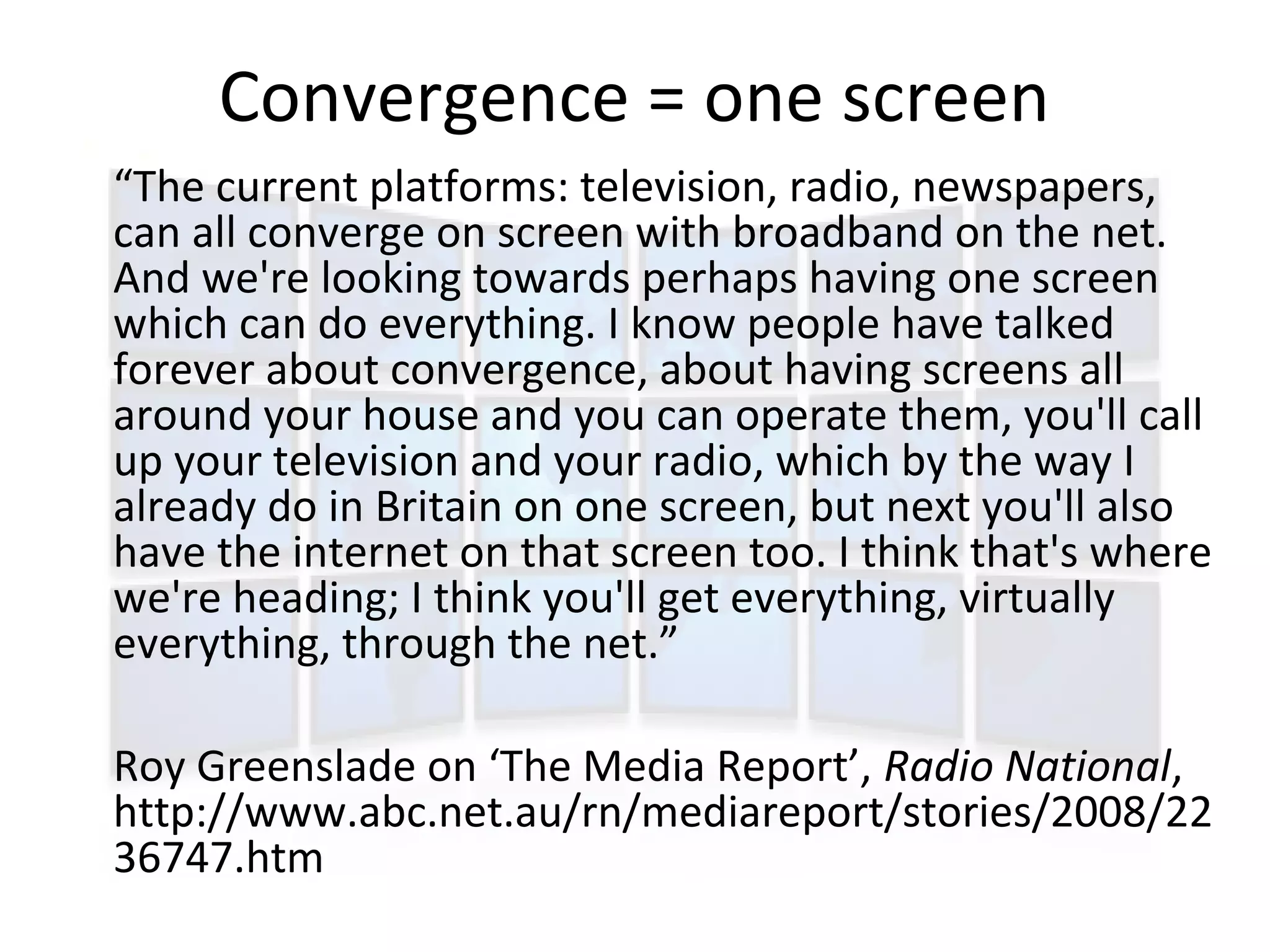 Convergence = one screen
“The current platforms: television, radio, newspapers,
can all converge on screen with broadband on the net.
And we're looking towards perhaps having one screen
which can do everything. I know people have talked
forever about convergence, about having screens all
around your house and you can operate them, you'll call
up your television and your radio, which by the way I
already do in Britain on one screen, but next you'll also
have the internet on that screen too. I think that's where
we're heading; I think you'll get everything, virtually
everything, through the net.”

Roy Greenslade on ‘The Media Report’, Radio National,
http://www.abc.net.au/rn/mediareport/stories/2008/22
36747.htm
 