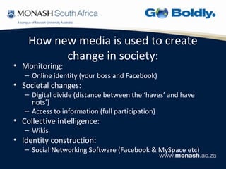 How new media is used to create
          change in society:
• Monitoring:
   – Online identity (your boss and Facebook)
• Societal changes:
   – Digital divide (distance between the ‘haves’ and have
     nots’)
   – Access to information (full participation)
• Collective intelligence:
   – Wikis
• Identity construction:
   – Social Networking Software (Facebook & MySpace etc)
 
