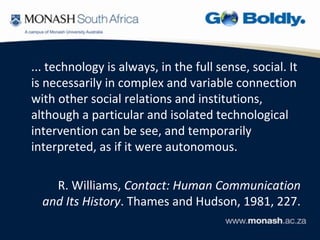 ... technology is always, in the full sense, social. It
is necessarily in complex and variable connection
with other social relations and institutions,
although a particular and isolated technological
intervention can be see, and temporarily
interpreted, as if it were autonomous.

    R. Williams, Contact: Human Communication
  and Its History. Thames and Hudson, 1981, 227.
 