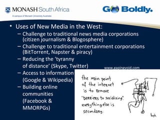 • Uses of New Media in the West:
  – Challenge to traditional news media corporations
    (citizen journalism & Blogosphere)
  – Challenge to traditional entertainment corporations
    (BitTorrent, Napster & piracy)
  – Reducing the ‘tyranny
    of distance’ (Skype, Twitter)      www.gapingvoid.com
  – Access to information
    (Google & Wikipedia)
  – Building online
    communities
    (Facebook &
    MMORPGs)
 