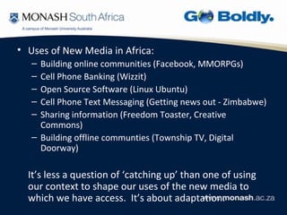 • Uses of New Media in Africa:
   – Building online communities (Facebook, MMORPGs)
   – Cell Phone Banking (Wizzit)
   – Open Source Software (Linux Ubuntu)
   – Cell Phone Text Messaging (Getting news out - Zimbabwe)
   – Sharing information (Freedom Toaster, Creative
     Commons)
   – Building offline communties (Township TV, Digital
     Doorway)

  It’s less a question of ‘catching up’ than one of using
  our context to shape our uses of the new media to
  which we have access. It’s about adaptation.
 