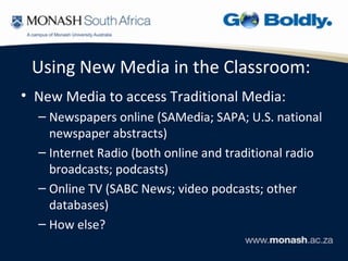Using New Media in the Classroom:
• New Media to access Traditional Media:
  – Newspapers online (SAMedia; SAPA; U.S. national
    newspaper abstracts)
  – Internet Radio (both online and traditional radio
    broadcasts; podcasts)
  – Online TV (SABC News; video podcasts; other
    databases)
  – How else?
 