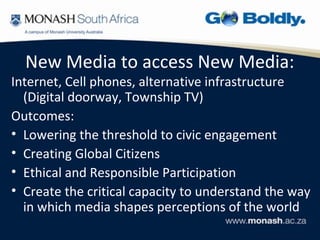 New Media to access New Media:
Internet, Cell phones, alternative infrastructure
  (Digital doorway, Township TV)
Outcomes:
• Lowering the threshold to civic engagement
• Creating Global Citizens
• Ethical and Responsible Participation
• Create the critical capacity to understand the way
  in which media shapes perceptions of the world
 
