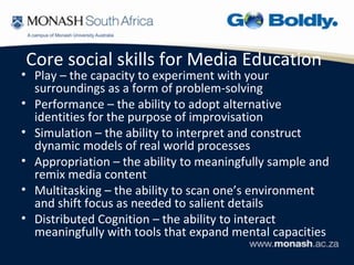 Core social skills for Media Education
• Play – the capacity to experiment with your
  surroundings as a form of problem-solving
• Performance – the ability to adopt alternative
  identities for the purpose of improvisation
• Simulation – the ability to interpret and construct
  dynamic models of real world processes
• Appropriation – the ability to meaningfully sample and
  remix media content
• Multitasking – the ability to scan one’s environment
  and shift focus as needed to salient details
• Distributed Cognition – the ability to interact
  meaningfully with tools that expand mental capacities
 