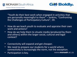 “Youth do their best work when engaged in activities that
  are personally meaningful to them” – Jenkins, "Confronting
  the Challenges of Participatory Culture”, 59.

• How do we teach youth to evaluate and appraise their own
  work and actions?
• How do we help them to situate media (produced by them
  and others) within the larger social, cultural and legal
  context?

• Connectivity will expand and get cheaper.
• We need to prepare our students for a world where
  connectivity is increasingly the norm, not the exception.
• Participation is key.
 