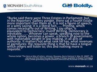 “Burke said there were Three Estates in Parliament; but,
in the Reporters' Gallery yonder, there sat a Fourth Estate
more important than them all. It is not a figure of speech,
or a witty saying; it is a literal fact, .... Printing, which
comes necessarily out of Writing, I say often, is
equivalent to Democracy: invent Writing, Democracy is
inevitable. ..... Whoever can speak, speaking now to the
whole nation, becomes a power, a branch of government,
with inalienable weight in law-making, in all acts of
authority. It matters not what rank he has, what revenues
or garnitures: the requisite thing is that he have a tongue
which others will listen to; this and nothing more is
requisite.”
 Thomas Carlyle “The Hero as Man of Letters. Johnson, Rousseau, Burns [Lecture V, May 19, 1840]”, On
                     Heroes and Hero Worship and the Heroic in History available in Project Gutenberg
                   [http://www.gutenberg.org/dirs/etext97/heros10.txt] Accessed 25 February 2008.
 