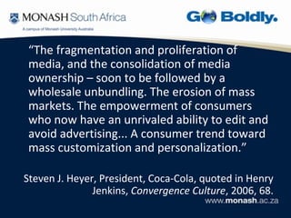 “The fragmentation and proliferation of
 media, and the consolidation of media
 ownership – soon to be followed by a
 wholesale unbundling. The erosion of mass
 markets. The empowerment of consumers
 who now have an unrivaled ability to edit and
 avoid advertising... A consumer trend toward
 mass customization and personalization.”

Steven J. Heyer, President, Coca-Cola, quoted in Henry
               Jenkins, Convergence Culture, 2006, 68.
 