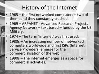 History of the Internet
• 1965 – the first networked computers – two of
  them, and they constantly crashed.
• 1969 – ARPANET - Advanced Research Projects
  Agency Network – text based – funded by the US
  Military.
• 1974 – The term ‘internet’ was first used.
• 1980s – An increasing number of networked
  computers worldwide and first ISPs (Internet
  Service Providers) emerge for the
  commercialisation of the web.
• 1990s – The internet emerges as a space for
  commercial activities.
 