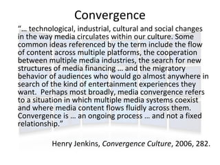 Convergence
“… technological, industrial, cultural and social changes
in the way media circulates within our culture. Some
common ideas referenced by the term include the flow
of content across multiple platforms, the cooperation
between multiple media industries, the search for new
structures of media financing … and the migratory
behavior of audiences who would go almost anywhere in
search of the kind of entertainment experiences they
want. Perhaps most broadly, media convergence refers
to a situation in which multiple media systems coexist
and where media content flows fluidly across them.
Convergence is … an ongoing process … and not a fixed
relationship.”

          Henry Jenkins, Convergence Culture, 2006, 282.
 