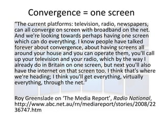 Convergence = one screen
“The current platforms: television, radio, newspapers,
can all converge on screen with broadband on the net.
And we're looking towards perhaps having one screen
which can do everything. I know people have talked
forever about convergence, about having screens all
around your house and you can operate them, you'll call
up your television and your radio, which by the way I
already do in Britain on one screen, but next you'll also
have the internet on that screen too. I think that's where
we're heading; I think you'll get everything, virtually
everything, through the net.”

Roy Greenslade on ‘The Media Report’, Radio National,
http://www.abc.net.au/rn/mediareport/stories/2008/22
36747.htm
 