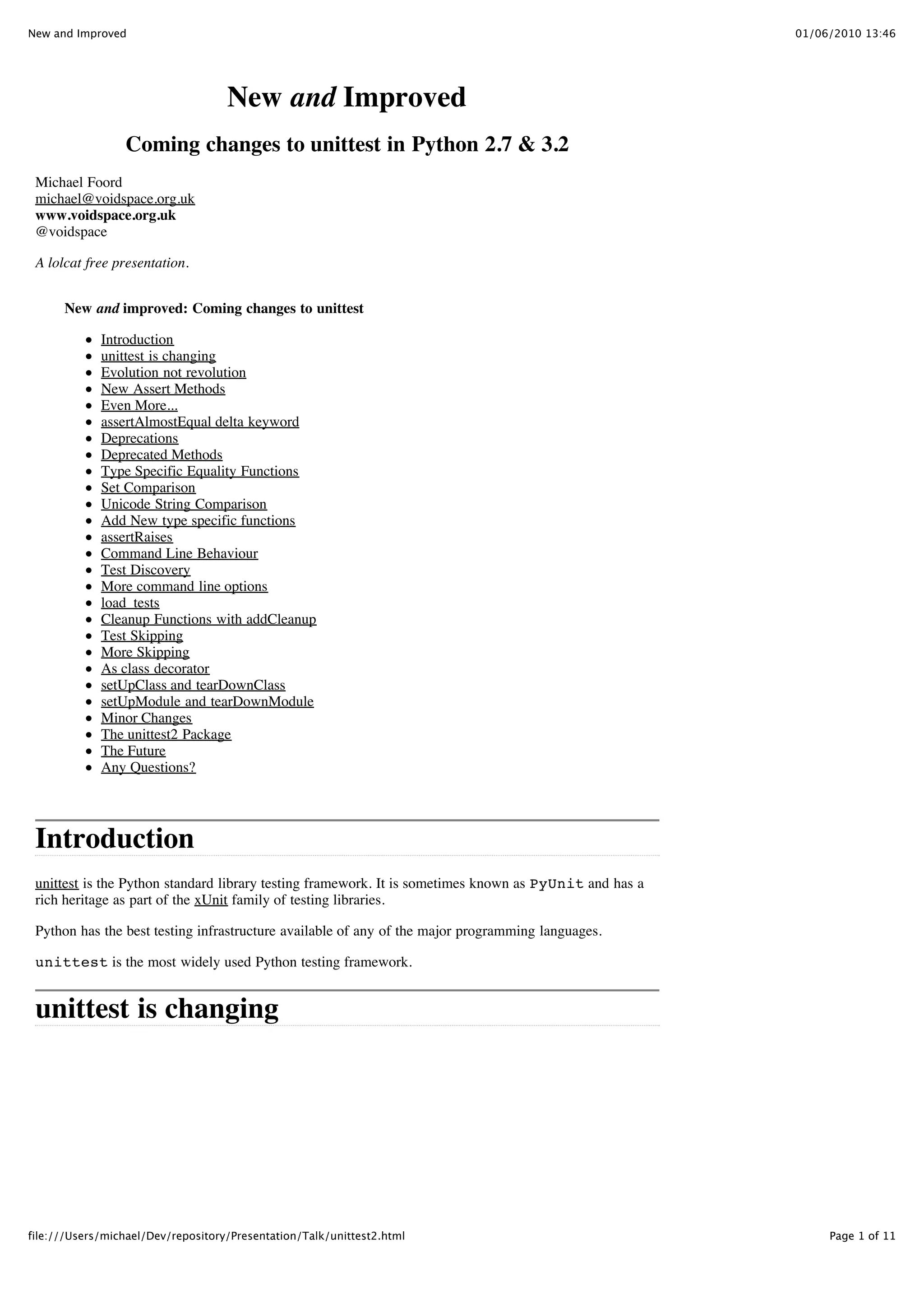 New and Improved                                                                                        01/06/2010 13:46




                                    New and Improved
                 Coming changes to unittest in Python 2.7 & 3.2
 Michael Foord
 michael@voidspace.org.uk
 www.voidspace.org.uk
 @voidspace

 A lolcat free presentation.


      New and improved: Coming changes to unittest

             Introduction
             unittest is changing
             Evolution not revolution
             New Assert Methods
             Even More...
             assertAlmostEqual delta keyword
             Deprecations
             Deprecated Methods
             Type Specific Equality Functions
             Set Comparison
             Unicode String Comparison
             Add New type specific functions
             assertRaises
             Command Line Behaviour
             Test Discovery
             More command line options
             load_tests
             Cleanup Functions with addCleanup
             Test Skipping
             More Skipping
             As class decorator
             setUpClass and tearDownClass
             setUpModule and tearDownModule
             Minor Changes
             The unittest2 Package
             The Future
             Any Questions?




 Introduction
 unittest is the Python standard library testing framework. It is sometimes known as PyUnit and has a
 rich heritage as part of the xUnit family of testing libraries.

 Python has the best testing infrastructure available of any of the major programming languages.

 unittest is the most widely used Python testing framework.


 unittest is changing




file:///Users/michael/Dev/repository/Presentation/Talk/unittest2.html                                        Page 1 of 11
 