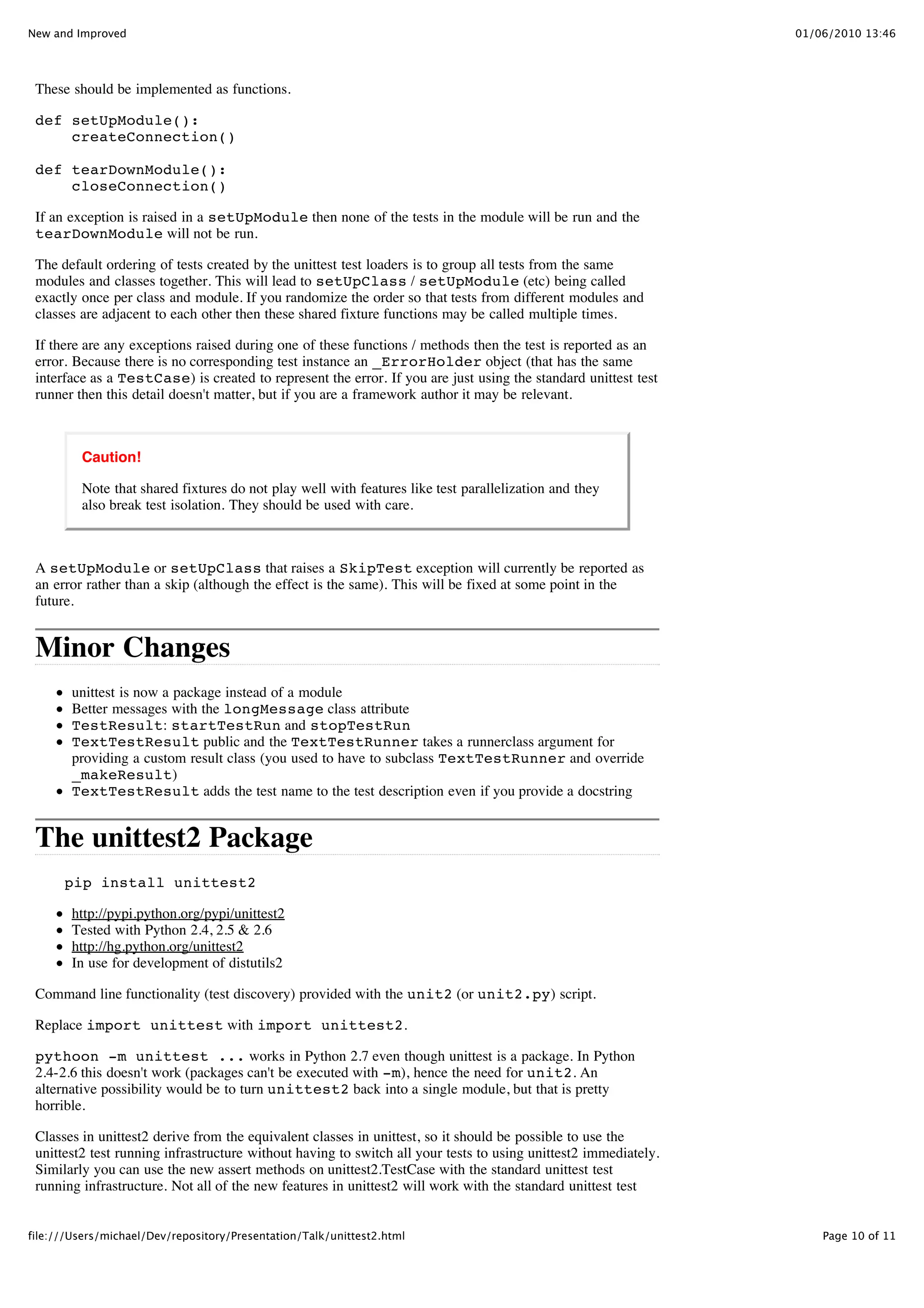 New and Improved                                                                                                 01/06/2010 13:46




 These should be implemented as functions.

 def setUpModule():
     createConnection()

 def tearDownModule():
     closeConnection()

 If an exception is raised in a setUpModule then none of the tests in the module will be run and the
 tearDownModule will not be run.

 The default ordering of tests created by the unittest test loaders is to group all tests from the same
 modules and classes together. This will lead to setUpClass / setUpModule (etc) being called
 exactly once per class and module. If you randomize the order so that tests from different modules and
 classes are adjacent to each other then these shared fixture functions may be called multiple times.

 If there are any exceptions raised during one of these functions / methods then the test is reported as an
 error. Because there is no corresponding test instance an _ErrorHolder object (that has the same
 interface as a TestCase) is created to represent the error. If you are just using the standard unittest test
 runner then this detail doesn't matter, but if you are a framework author it may be relevant.



         Caution!

         Note that shared fixtures do not play well with features like test parallelization and they
         also break test isolation. They should be used with care.



 A setUpModule or setUpClass that raises a SkipTest exception will currently be reported as
 an error rather than a skip (although the effect is the same). This will be fixed at some point in the
 future.


 Minor Changes
        unittest is now a package instead of a module
        Better messages with the longMessage class attribute
        TestResult: startTestRun and stopTestRun
        TextTestResult public and the TextTestRunner takes a runnerclass argument for
        providing a custom result class (you used to have to subclass TextTestRunner and override
        _makeResult)
        TextTestResult adds the test name to the test description even if you provide a docstring


 The unittest2 Package
      pip install unittest2

        http://pypi.python.org/pypi/unittest2
        Tested with Python 2.4, 2.5 & 2.6
        http://hg.python.org/unittest2
        In use for development of distutils2

 Command line functionality (test discovery) provided with the unit2 (or unit2.py) script.

 Replace import unittest with import unittest2.

 pythoon -m unittest ... works in Python 2.7 even though unittest is a package. In Python
 2.4-2.6 this doesn't work (packages can't be executed with -m), hence the need for unit2. An
 alternative possibility would be to turn unittest2 back into a single module, but that is pretty
 horrible.

 Classes in unittest2 derive from the equivalent classes in unittest, so it should be possible to use the
 unittest2 test running infrastructure without having to switch all your tests to using unittest2 immediately.
 Similarly you can use the new assert methods on unittest2.TestCase with the standard unittest test
 running infrastructure. Not all of the new features in unittest2 will work with the standard unittest test


file:///Users/michael/Dev/repository/Presentation/Talk/unittest2.html                                                Page 10 of 11
 