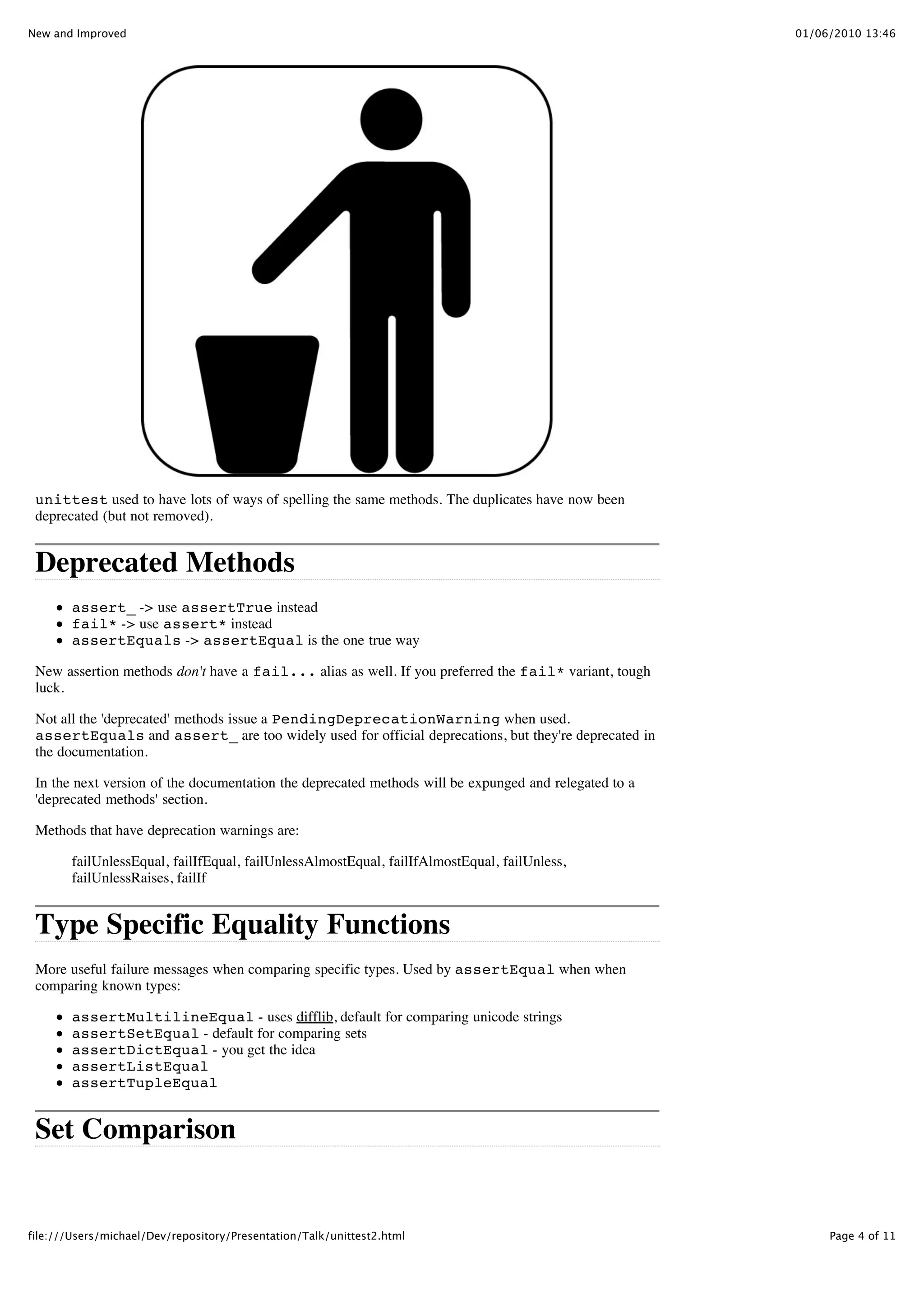 New and Improved                                                                                       01/06/2010 13:46




 unittest used to have lots of ways of spelling the same methods. The duplicates have now been
 deprecated (but not removed).


 Deprecated Methods
        assert_ -> use assertTrue instead
        fail* -> use assert* instead
        assertEquals -> assertEqual is the one true way

 New assertion methods don't have a fail... alias as well. If you preferred the fail* variant, tough
 luck.

 Not all the 'deprecated' methods issue a PendingDeprecationWarning when used.
 assertEquals and assert_ are too widely used for official deprecations, but they're deprecated in
 the documentation.

 In the next version of the documentation the deprecated methods will be expunged and relegated to a
 'deprecated methods' section.

 Methods that have deprecation warnings are:

        failUnlessEqual, failIfEqual, failUnlessAlmostEqual, failIfAlmostEqual, failUnless,
        failUnlessRaises, failIf


 Type Specific Equality Functions
 More useful failure messages when comparing specific types. Used by assertEqual when when
 comparing known types:

        assertMultilineEqual - uses difflib, default for comparing unicode strings
        assertSetEqual - default for comparing sets
        assertDictEqual - you get the idea
        assertListEqual
        assertTupleEqual


 Set Comparison


file:///Users/michael/Dev/repository/Presentation/Talk/unittest2.html                                       Page 4 of 11
 