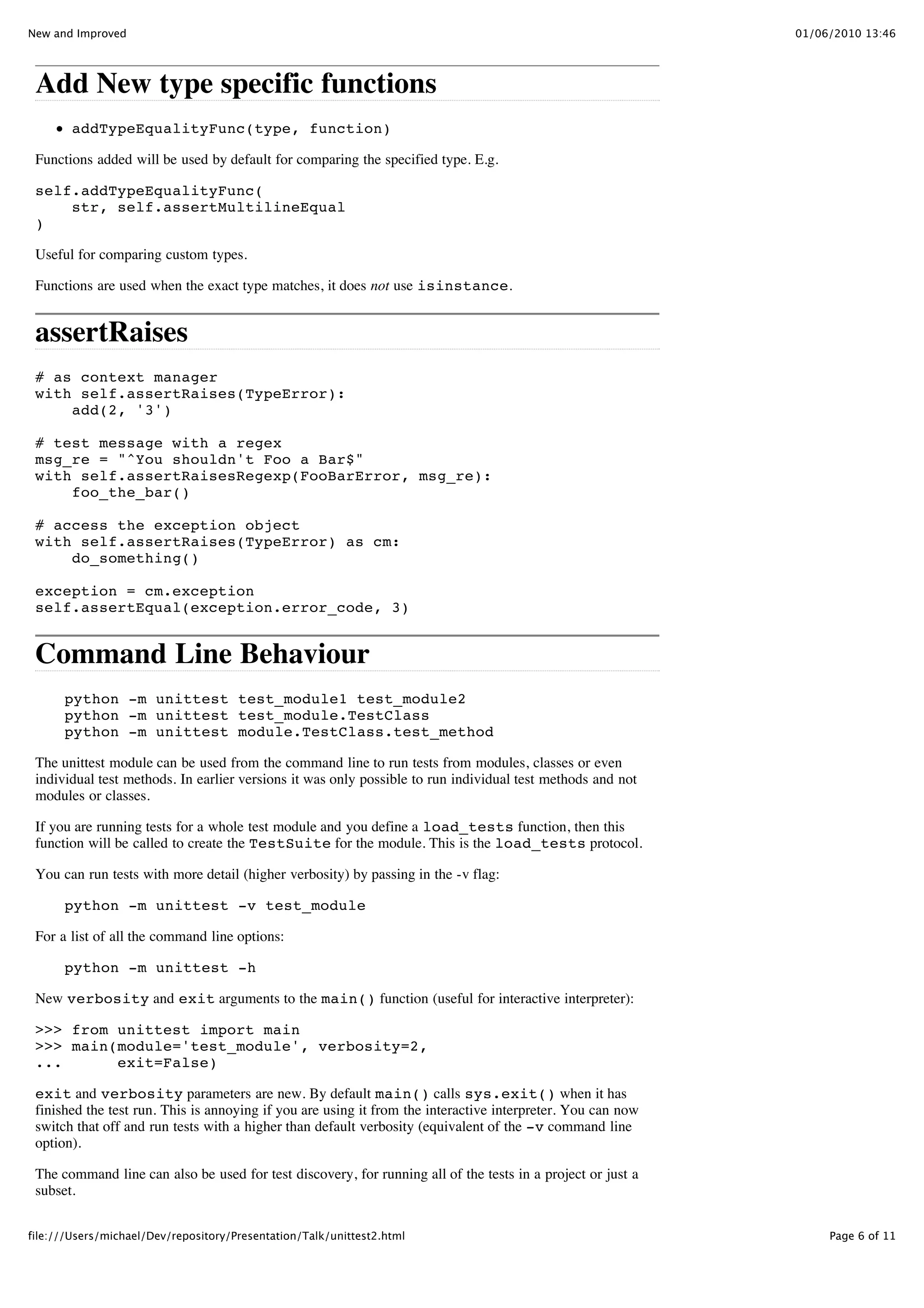 New and Improved                                                                                             01/06/2010 13:46




 Add New type specific functions
        addTypeEqualityFunc(type, function)

 Functions added will be used by default for comparing the specified type. E.g.

 self.addTypeEqualityFunc(
     str, self.assertMultilineEqual
 )

 Useful for comparing custom types.

 Functions are used when the exact type matches, it does not use isinstance.


 assertRaises
 # as context manager
 with self.assertRaises(TypeError):
     add(2, '3')

 # test message with a regex
 msg_re = "^You shouldn't Foo a Bar$"
 with self.assertRaisesRegexp(FooBarError, msg_re):
     foo_the_bar()

 # access the exception object
 with self.assertRaises(TypeError) as cm:
     do_something()

 exception = cm.exception
 self.assertEqual(exception.error_code, 3)


 Command Line Behaviour
      python -m unittest test_module1 test_module2
      python -m unittest test_module.TestClass
      python -m unittest module.TestClass.test_method

 The unittest module can be used from the command line to run tests from modules, classes or even
 individual test methods. In earlier versions it was only possible to run individual test methods and not
 modules or classes.

 If you are running tests for a whole test module and you define a load_tests function, then this
 function will be called to create the TestSuite for the module. This is the load_tests protocol.

 You can run tests with more detail (higher verbosity) by passing in the -v flag:

      python -m unittest -v test_module

 For a list of all the command line options:

      python -m unittest -h

 New verbosity and exit arguments to the main() function (useful for interactive interpreter):

 >>> from unittest import main
 >>> main(module='test_module', verbosity=2,
 ...      exit=False)

 exit and verbosity parameters are new. By default main() calls sys.exit() when it has
 finished the test run. This is annoying if you are using it from the interactive interpreter. You can now
 switch that off and run tests with a higher than default verbosity (equivalent of the -v command line
 option).

 The command line can also be used for test discovery, for running all of the tests in a project or just a
 subset.


file:///Users/michael/Dev/repository/Presentation/Talk/unittest2.html                                             Page 6 of 11
 