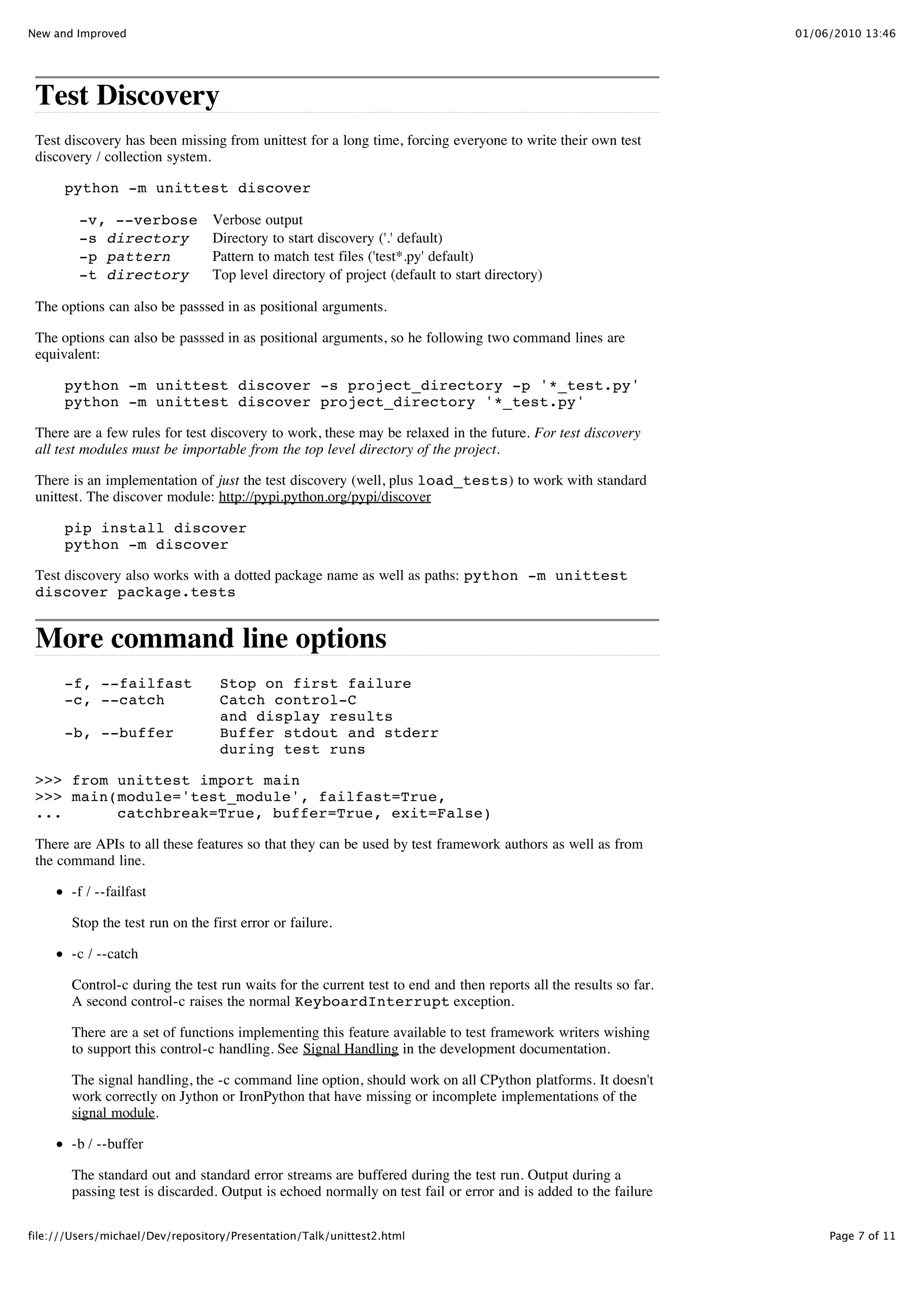 New and Improved                                                                                                   01/06/2010 13:46




 Test Discovery
 Test discovery has been missing from unittest for a long time, forcing everyone to write their own test
 discovery / collection system.

      python -m unittest discover

         -v, --verbose           Verbose output
         -s directory            Directory to start discovery ('.' default)
         -p pattern              Pattern to match test files ('test*.py' default)
         -t directory            Top level directory of project (default to start directory)

 The options can also be passsed in as positional arguments.

 The options can also be passsed in as positional arguments, so he following two command lines are
 equivalent:

      python -m unittest discover -s project_directory -p '*_test.py'
      python -m unittest discover project_directory '*_test.py'

 There are a few rules for test discovery to work, these may be relaxed in the future. For test discovery
 all test modules must be importable from the top level directory of the project.

 There is an implementation of just the test discovery (well, plus load_tests) to work with standard
 unittest. The discover module: http://pypi.python.org/pypi/discover

      pip install discover
      python -m discover

 Test discovery also works with a dotted package name as well as paths: python -m unittest
 discover package.tests


 More command line options
      -f, --failfast               Stop on first failure
      -c, --catch                  Catch control-C
                                   and display results
      -b, --buffer                 Buffer stdout and stderr
                                   during test runs

 >>> from unittest import main
 >>> main(module='test_module', failfast=True,
 ...      catchbreak=True, buffer=True, exit=False)

 There are APIs to all these features so that they can be used by test framework authors as well as from
 the command line.

        -f / --failfast

        Stop the test run on the first error or failure.

        -c / --catch

        Control-c during the test run waits for the current test to end and then reports all the results so far.
        A second control-c raises the normal KeyboardInterrupt exception.

        There are a set of functions implementing this feature available to test framework writers wishing
        to support this control-c handling. See Signal Handling in the development documentation.

        The signal handling, the -c command line option, should work on all CPython platforms. It doesn't
        work correctly on Jython or IronPython that have missing or incomplete implementations of the
        signal module.

        -b / --buffer

        The standard out and standard error streams are buffered during the test run. Output during a
        passing test is discarded. Output is echoed normally on test fail or error and is added to the failure

file:///Users/michael/Dev/repository/Presentation/Talk/unittest2.html                                                   Page 7 of 11
 