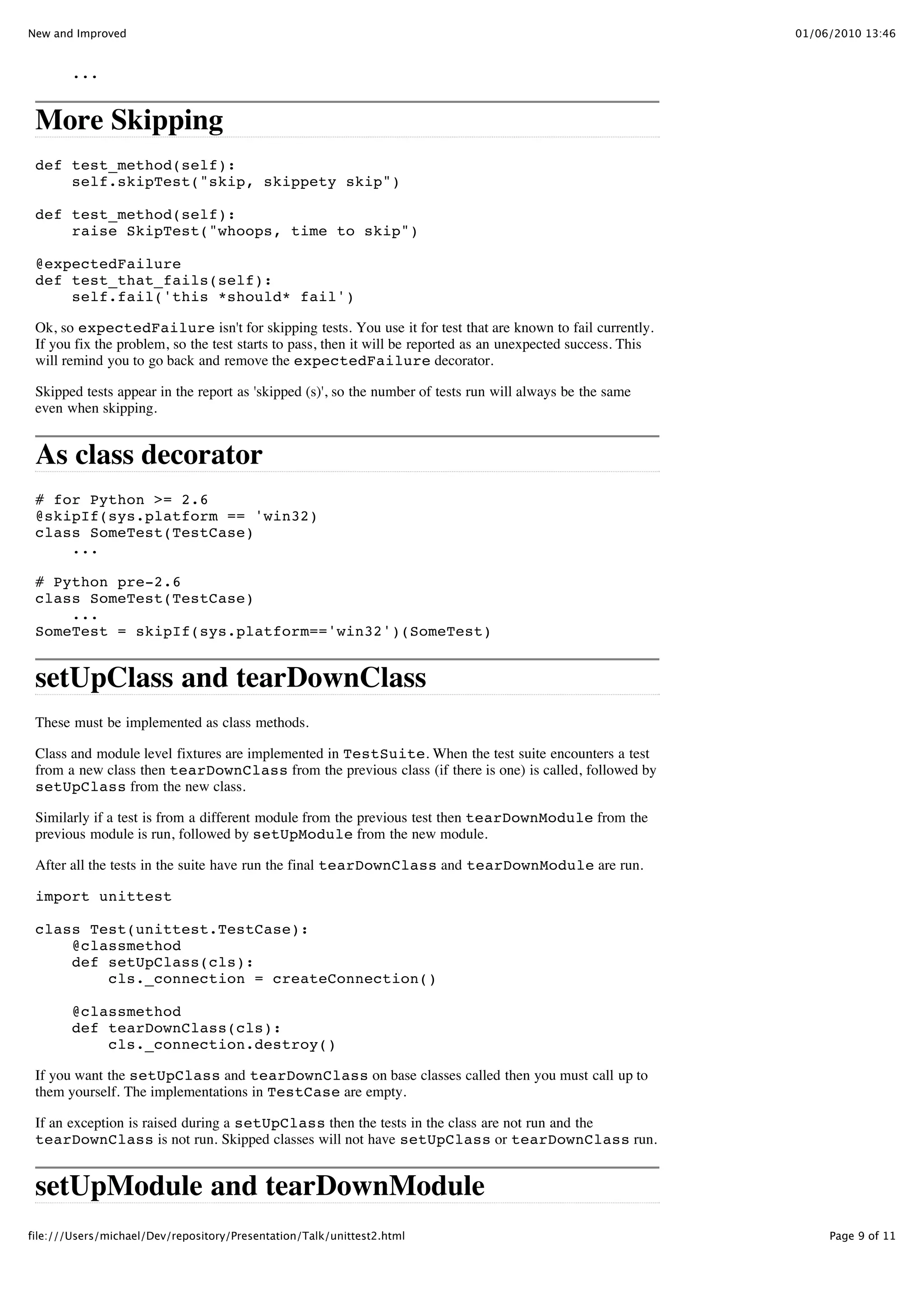 New and Improved                                                                                               01/06/2010 13:46


        ...


 More Skipping
 def test_method(self):
     self.skipTest("skip, skippety skip")

 def test_method(self):
     raise SkipTest("whoops, time to skip")

 @expectedFailure
 def test_that_fails(self):
     self.fail('this *should* fail')

 Ok, so expectedFailure isn't for skipping tests. You use it for test that are known to fail currently.
 If you fix the problem, so the test starts to pass, then it will be reported as an unexpected success. This
 will remind you to go back and remove the expectedFailure decorator.

 Skipped tests appear in the report as 'skipped (s)', so the number of tests run will always be the same
 even when skipping.


 As class decorator
 # for Python >= 2.6
 @skipIf(sys.platform == 'win32)
 class SomeTest(TestCase)
     ...

 # Python pre-2.6
 class SomeTest(TestCase)
     ...
 SomeTest = skipIf(sys.platform=='win32')(SomeTest)


 setUpClass and tearDownClass
 These must be implemented as class methods.

 Class and module level fixtures are implemented in TestSuite. When the test suite encounters a test
 from a new class then tearDownClass from the previous class (if there is one) is called, followed by
 setUpClass from the new class.

 Similarly if a test is from a different module from the previous test then tearDownModule from the
 previous module is run, followed by setUpModule from the new module.

 After all the tests in the suite have run the final tearDownClass and tearDownModule are run.

 import unittest

 class Test(unittest.TestCase):
     @classmethod
     def setUpClass(cls):
         cls._connection = createConnection()

        @classmethod
        def tearDownClass(cls):
            cls._connection.destroy()

 If you want the setUpClass and tearDownClass on base classes called then you must call up to
 them yourself. The implementations in TestCase are empty.

 If an exception is raised during a setUpClass then the tests in the class are not run and the
 tearDownClass is not run. Skipped classes will not have setUpClass or tearDownClass run.


 setUpModule and tearDownModule
file:///Users/michael/Dev/repository/Presentation/Talk/unittest2.html                                               Page 9 of 11
 