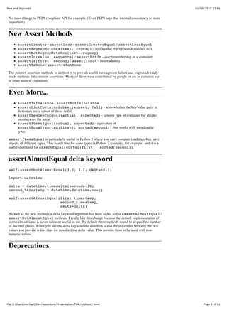 New and Improved                                                                                               01/06/2010 13:46


 No mass change to PEP8 compliant API for example. (Even PEP8 says that internal consistency is more
 important.)


 New Assert Methods
        assertGreater / assertLess / assertGreaterEqual / assertLessEqual
        assertRegexpMatches(text, regexp) - verifies that regexp search matches text
        assertNotRegexpMatches(text, regexp)
        assertIn(value, sequence) / assertNotIn - assert membership in a container
        assertIs(first, second) / assertIsNot - assert identity
        assertIsNone / assertIsNotNone

 The point of assertion methods in unittest is to provide useful messages on failure and to provide ready
 made methods for common assertions. Many of these were contributed by google or are in common use
 in other unittest extensions.


 Even More...
        assertIsInstance / assertNotIsInstance
        assertDictContainsSubset(subset, full) - tests whether the key/value pairs in
        dictionary are a subset of those in full
        assertSequenceEqual(actual, expected) - ignores type of container but checks
        members are the same
        assertItemsEqual(actual, expected) - equivalent of
        assertEqual(sorted(first), sorted(second)), but works with unorderable
        types

 assertItemsEqual is particularly useful in Python 3 where you can't compare (and therefore sort)
 objects of different types. This is still true for some types in Python 2 (complex for example) and it is a
 useful shorthand for assertEqual(sorted(first), sorted(second)).


 assertAlmostEqual delta keyword
 self.assertNotAlmostEqual(3.0, 3.2, delta=0.1)

 import datetime

 delta = datetime.timedelta(seconds=10)
 second_timestamp = datetime.datetime.now()

 self.assertAlmostEqual(first_timestamp,
                        second_timestamp,
                        delta=delta)

 As well as the new methods a delta keyword argument has been added to the assertAlmostEqual /
 assertNotAlmostEqual methods. I really like this change because the default implementation of
 assertAlmostEqual is never (almost) useful to me. By default these methods round to a specified number
 of decimal places. When you use the delta keyword the assertion is that the difference between the two
 values you provide is less than (or equal to) the delta value. This permits them to be used with non-
 numeric values:


 Deprecations




file:///Users/michael/Dev/repository/Presentation/Talk/unittest2.html                                               Page 3 of 11
 