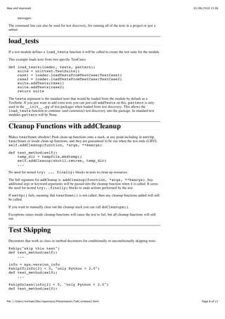 New and Improved                                                                                                01/06/2010 13:46


        messages.

 The command line can also be used for test discovery, for running all of the tests in a project or just a
 subset.


 load_tests
 If a test module defines a load_tests function it will be called to create the test suite for the module.

 This example loads tests from two specific TestCases:

 def load_tests(loader, tests, pattern):
     suite = unittest.TestSuite()
     case1 = loader.loadTestsFromTestCase(TestCase1)
     case2 = loader.loadTestsFromTestCase(TestCase2)
     suite.addTests(case1)
     suite.addTests(case2)
     return suite

 The tests argument is the standard tests that would be loaded from the module by default as a
 TestSuite. If you just want to add extra tests you can just call addTests on this. pattern is only
 used in the __init__.py of test packages when loaded from test discovery. This allows the
 load_tests function to continue (and customize) test discovery into the package. In standard test
 modules pattern will be None.


 Cleanup Functions with addCleanup
 Makes tearDown obsolete! Push clean-up functions onto a stack, at any point including in setUp,
 tearDown or inside clean-up functions, and they are guaranteed to be run when the test ends (LIFO).
 self.addCleanup(function, *args, **kwargs):

 def test_method(self):
     temp_dir = tempfile.mkdtemp()
     self.addCleanup(shutil.rmtree, temp_dir)
     ...

 No need for nested try: ... finally: blocks in tests to clean up resources.

 The full signature for addCleanup is: addCleanup(function, *args, **kwargs). Any
 additional args or keyword arguments will be passed into the cleanup function when it is called. It saves
 the need for nested try:..finally: blocks to undo actions performed by the test.

 If setUp() fails, meaning that tearDown() is not called, then any cleanup functions added will still
 be called.

 If you want to manually clear out the cleanup stack you can call doCleanups().

 Exceptions raises inside cleanup functions will cause the test to fail, but all cleanup functions will still
 run.


 Test Skipping
 Decorators that work as class or method decorators for conditionally or unconditionally skipping tests:

 @skip("skip this test")
 def test_method(self):
     ...

 info = sys.version_info
 @skipIf(info[2] < 5, "only Python > 2.5")
 def test_method(self):
     ...

 @skipUnless(info[2] < 5, "only Python < 2.5")
 def test_method(self):


file:///Users/michael/Dev/repository/Presentation/Talk/unittest2.html                                                Page 8 of 11
 