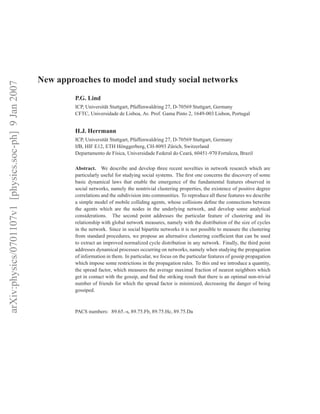 New approaches to model and study social networks
arXiv:physics/0701107v1 [physics.soc-ph] 9 Jan 2007




                                                               P.G. Lind
                                                               ICP, Universit¨ t Stuttgart, Pfaffenwaldring 27, D-70569 Stuttgart, Germany
                                                                             a
                                                               CFTC, Universidade de Lisboa, Av. Prof. Gama Pinto 2, 1649-003 Lisbon, Portugal


                                                               H.J. Herrmann
                                                               ICP, Universit¨ t Stuttgart, Pfaffenwaldring 27, D-70569 Stuttgart, Germany
                                                                             a
                                                               IfB, HIF E12, ETH H¨ nggerberg, CH-8093 Z¨ rich, Switzerland
                                                                                      o                       u
                                                               Departamento de F´sica, Universidade Federal do Cear´ , 60451-970 Fortaleza, Brazil
                                                                                   ı                                  a

                                                               Abstract. We describe and develop three recent novelties in network research which are
                                                               particularly useful for studying social systems. The ﬁrst one concerns the discovery of some
                                                               basic dynamical laws that enable the emergence of the fundamental features observed in
                                                               social networks, namely the nontrivial clustering properties, the existence of positive degree
                                                               correlations and the subdivision into communities. To reproduce all these features we describe
                                                               a simple model of mobile colliding agents, whose collisions deﬁne the connections between
                                                               the agents which are the nodes in the underlying network, and develop some analytical
                                                               considerations. The second point addresses the particular feature of clustering and its
                                                               relationship with global network measures, namely with the distribution of the size of cycles
                                                               in the network. Since in social bipartite networks it is not possible to measure the clustering
                                                               from standard procedures, we propose an alternative clustering coefﬁcient that can be used
                                                               to extract an improved normalized cycle distribution in any network. Finally, the third point
                                                               addresses dynamical processes occurring on networks, namely when studying the propagation
                                                               of information in them. In particular, we focus on the particular features of gossip propagation
                                                               which impose some restrictions in the propagation rules. To this end we introduce a quantity,
                                                               the spread factor, which measures the average maximal fraction of nearest neighbors which
                                                               get in contact with the gossip, and ﬁnd the striking result that there is an optimal non-trivial
                                                               number of friends for which the spread factor is minimized, decreasing the danger of being
                                                               gossiped.



                                                               PACS numbers: 89.65.-s, 89.75.Fb, 89.75.Hc, 89.75.Da