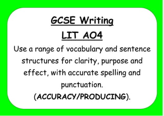GCSE Writing
LIT AO4
Use a range of vocabulary and sentence
structures for clarity, purpose and
effect, with accurate spelling and
punctuation.
(ACCURACY/PRODUCING).
 