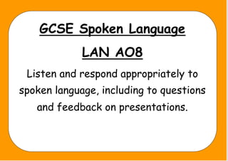 GCSE Spoken Language
LAN AO8
Listen and respond appropriately to
spoken language, including to questions
and feedback on presentations.
 
