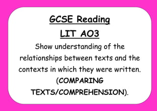 GCSE Reading
LIT AO3
Show understanding of the
relationships between texts and the
contexts in which they were written.
(COMPARING
TEXTS/COMPREHENSION).
 