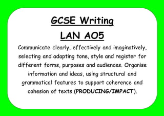 GCSE Writing
LAN AO5
Communicate clearly, effectively and imaginatively,
selecting and adapting tone, style and register for
different forms, purposes and audiences. Organise
information and ideas, using structural and
grammatical features to support coherence and
cohesion of texts (PRODUCING/IMPACT).
 