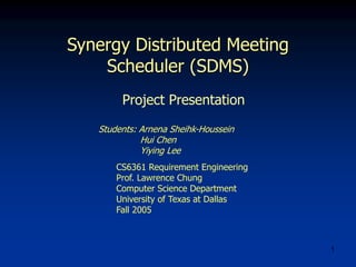 1
Synergy Distributed Meeting
Scheduler (SDMS)
Students: Arnena Sheihk-Houssein
Hui Chen
Yiying Lee
CS6361 Requirement Engineering
Prof. Lawrence Chung
Computer Science Department
University of Texas at Dallas
Fall 2005
Project Presentation
 