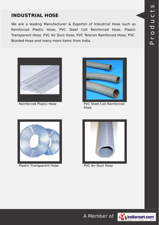 A Member of
INDUSTRIAL HOSE
We are a leading Manufacturer & Exporter of Industrial Hose such as
Reinforced Plastic Hose, PVC Steel Coil Reinforced Hose, Plastic
Transparent Hose, PVC Air Duct Hose, PVC Tetoron Reinforced Hose, PVC
Braided Hose and many more items from India.
Reinforced Plastic Hose PVC Steel Coil Reinforced
Hose
Plastic Transparent Hose PVC Air Duct Hose
Products
 