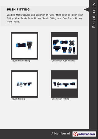 A Member of
PUSH FITTING
Leading Manufacturer and Exporter of Push Fitting such as Touch Push
Fitting, One Touch Push Fitting, Touch Fitting and One Touch Fitting
from Thane.
Touch Push Fitting One Touch Push Fitting
Touch Fitting One Touch Fitting
Products
 
