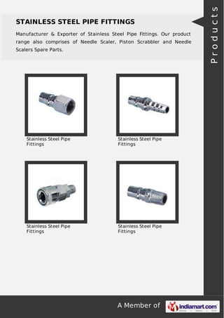 A Member of
STAINLESS STEEL PIPE FITTINGS
Manufacturer & Exporter of Stainless Steel Pipe Fittings. Our product
range also comprises of Needle Scaler, Piston Scrabbler and Needle
Scalers Spare Parts.
Stainless Steel Pipe
Fittings
Stainless Steel Pipe
Fittings
Stainless Steel Pipe
Fittings
Stainless Steel Pipe
Fittings
Products
 