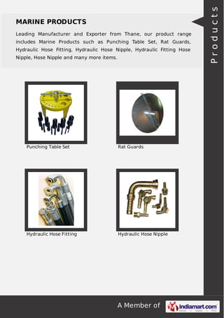 A Member of
MARINE PRODUCTS
Leading Manufacturer and Exporter from Thane, our product range
includes Marine Products such as Punching Table Set, Rat Guards,
Hydraulic Hose Fitting, Hydraulic Hose Nipple, Hydraulic Fitting Hose
Nipple, Hose Nipple and many more items.
Punching Table Set Rat Guards
Hydraulic Hose Fitting Hydraulic Hose Nipple
Products
 
