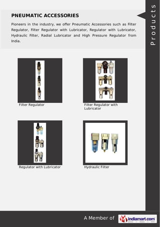 A Member of
PNEUMATIC ACCESSORIES
Pioneers in the industry, we oﬀer Pneumatic Accessories such as Filter
Regulator, Filter Regulator with Lubricator, Regulator with Lubricator,
Hydraulic Filter, Radial Lubricator and High Pressure Regulator from
India.
Filter Regulator Filter Regulator with
Lubricator
Regulator with Lubricator Hydraulic Filter
Products
 