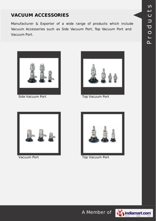 A Member of
VACUUM ACCESSORIES
Manufacturer & Exporter of a wide range of products which include
Vacuum Accessories such as Side Vacuum Port, Top Vacuum Port and
Vacuum Port.
Side Vacuum Port Top Vacuum Port
Vacuum Port Top Vacuum Port
Products
 