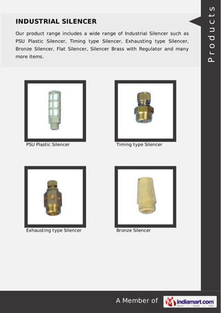 A Member of
INDUSTRIAL SILENCER
Our product range includes a wide range of Industrial Silencer such as
PSU Plastic Silencer, Timing type Silencer, Exhausting type Silencer,
Bronze Silencer, Flat Silencer, Silencer Brass with Regulator and many
more items.
PSU Plastic Silencer Timing type Silencer
Exhausting type Silencer Bronze Silencer
Products
 