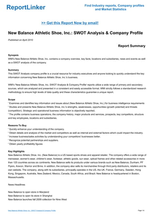 Find Industry reports, Company profiles
ReportLinker                                                                       and Market Statistics



                                            >> Get this Report Now by email!

New Balance Athletic Shoe, Inc.: SWOT Analysis & Company Profile
Published on April 2010

                                                                                                              Report Summary

Synopsis
WMI's New Balance Athletic Shoe, Inc. contains a company overview, key facts, locations and subsidiaries, news and events as well
as a SWOT analysis of the company.


Summary
This SWOT Analysis company profile is a crucial resource for industry executives and anyone looking to quickly understand the key
information concerning New Balance Athletic Shoe, Inc.'s business.


WMI's 'New Balance Athletic Shoe, Inc. SWOT Analysis & Company Profile' reports utilize a wide range of primary and secondary
sources, which are analyzed and presented in a consistent and easily accessible format. WMI strictly follows a standardized research
methodology to ensure high levels of data quality and these characteristics guarantee a unique report.


Scope
' Examines and identifies key information and issues about (New Balance Athletic Shoe, Inc.) for business intelligence requirements
' Studies and presents New Balance Athletic Shoe, Inc.'s strengths, weaknesses, opportunities (growth potential) and threats
(competition). Strategic and operational business information is objectively reported.
' The profile contains business operations, the company history, major products and services, prospects, key competitors, structure
and key employees, locations and subsidiaries.


Reasons To Buy
' Quickly enhance your understanding of the company.
' Obtain details and analysis of the market and competitors as well as internal and external factors which could impact the industry.
' Increase business/sales activities by understanding your competitors' businesses better.
' Recognize potential partnerships and suppliers.
' Obtain yearly profitability figures


Key Highlights
New Balance Athletic Shoe. Inc. (New Balance) is a US based sports shoes and apparel retailer. The company offers a wide range of
menswear, women's wear, children's wear, footwear, athletic goods, sun wear, optical frames and other related accessories in more
than 125 countries across six continents. New Balance sells its products under various brands such as New Balance, Dunham, PF
Flyers, Aravon, Warrior and Brine. In addition, the company also sells its merchandise through third party distributors, retailers and its
own website. The company, along with its subsidiaries, principally operates in the US, the UK, France, Germany, Sweden, Hong
Kong, Singapore, Australia, New Zealand, Mexico, Canada, South Africa, and Brazil. New Balance is headquartered in Boston,
Massachusetts.


News Headlines


New Balance to open store in Maryland
New Balance to open its store in Shanghai
New Balance launches fall 2009 collection for Nine West



New Balance Athletic Shoe, Inc.: SWOT Analysis & Company Profile                                                                 Page 1/4
 