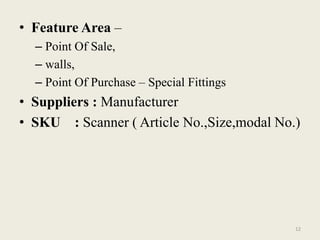 • Feature Area –
  – Point Of Sale,
  – walls,
  – Point Of Purchase – Special Fittings
• Suppliers : Manufacturer
• SKU : Scanner ( Article No.,Size,modal No.)




                                            12
 
