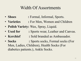 Width Of Assortments
•   Shoes          : Formal, Informal, Sports.
•   Varieties      : For Men, Women and Children
•   Polish Variety: Wax, Spray, Liquid.
•   Used for        : Sports wear, Leather and Canvas.
•   Kerchief        : Sold branded as Ambassador.
•   Socks           : Sports socks, Formal socks (For
    Men, Ladies, Children), Health Socks (For
    diabetics patients.), Ankle Socks.

                                                     16
 