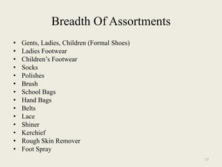 Breadth Of Assortments
•   Gents, Ladies, Children (Formal Shoes)
•   Ladies Footwear
•   Children’s Footwear
•   Socks
•   Polishes
•   Brush
•   School Bags
•   Hand Bags
•   Belts
•   Lace
•   Shiner
•   Kerchief
•   Rough Skin Remover
•   Foot Spray
                                             17
 