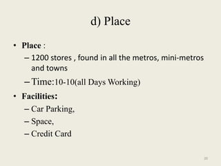 d) Place
• Place :
   – 1200 stores , found in all the metros, mini-metros
     and towns
   – Time:10-10(all Days Working)
• Facilities:
   – Car Parking,
   – Space,
   – Credit Card

                                                          20
 