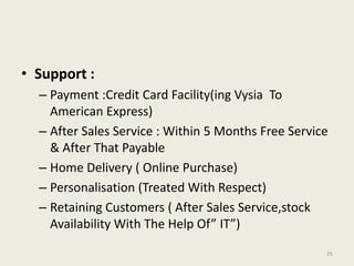 • Support :
  – Payment :Credit Card Facility(ing Vysia To
    American Express)
  – After Sales Service : Within 5 Months Free Service
    & After That Payable
  – Home Delivery ( Online Purchase)
  – Personalisation (Treated With Respect)
  – Retaining Customers ( After Sales Service,stock
    Availability With The Help Of” IT”)

                                                     25
 