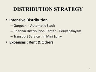 DISTRIBUTION STRATEGY
• Intensive Distribution
  – Gurgoan - Automatic Stock
  – Chennai Distribution Center – Periyapalayam
  – Transport Service : In Mini Lorry
• Expenses : Rent & Others




                                                  26
 
