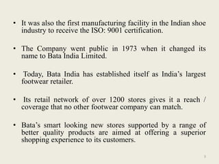 • It was also the first manufacturing facility in the Indian shoe
  industry to receive the ISO: 9001 certification.

• The Company went public in 1973 when it changed its
  name to Bata India Limited.

• Today, Bata India has established itself as India’s largest
  footwear retailer.

• Its retail network of over 1200 stores gives it a reach /
  coverage that no other footwear company can match.

• Bata’s smart looking new stores supported by a range of
  better quality products are aimed at offering a superior
  shopping experience to its customers.

                                                                3
 