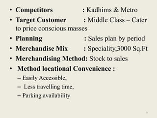 • Competitors            : Kadhims & Metro
• Target Customer         : Middle Class – Cater
  to price conscious masses
• Planning                : Sales plan by period
• Merchandise Mix         : Speciality,3000 Sq.Ft
• Merchandising Method: Stock to sales
• Method locational Convenience :
  – Easily Accessible,
  – Less travelling time,
  – Parking availability

                                                9
 