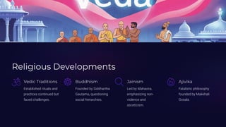 Religious Developments
Vedic Traditions
Established rituals and
practices continued but
faced challenges.
Buddhism
Founded by Siddhartha
Gautama, questioning
social hierarchies.
Jainism
Led by Mahavira,
emphasizing non-
violence and
asceticism.
Ajivika
Fatalistic philosophy
founded by Makkhali
Gosala.
 