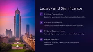 Legacy and Significance
Political Foundations
Established governance systems that influenced later Indian states.
Economic Networks
Created trade routes and commercial patterns lasting centuries.
Cultural Developments
Fostered religious and philosophical traditions still relevant today.
Urban Traditions
Established patterns of city planning that influenced later
developments.
 