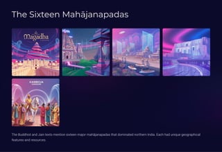 The Sixteen Mahjanapadas
The Buddhist and Jain texts mention sixteen major mahjanapadas that dominated northern India. Each had unique geographical
features and resources.
 