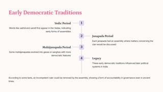 Early Democratic Traditions
1
Vedic Period
Words like sabh and samiti first appear in the Vedas, indicating
early forms of assemblies
2 Janapada Period
Each janapada had an assembly where matters concerning the
clan would be discussed
3
Mahjanapada Period
Some mahjanapadas evolved into ga_as or sanghas with more
democratic features
4 Legacy
These early democratic traditions influenced later political
systems in India
According to some texts, an incompetent ruler could be removed by the assembly, showing a form of accountability in governance even in ancient
times.
 